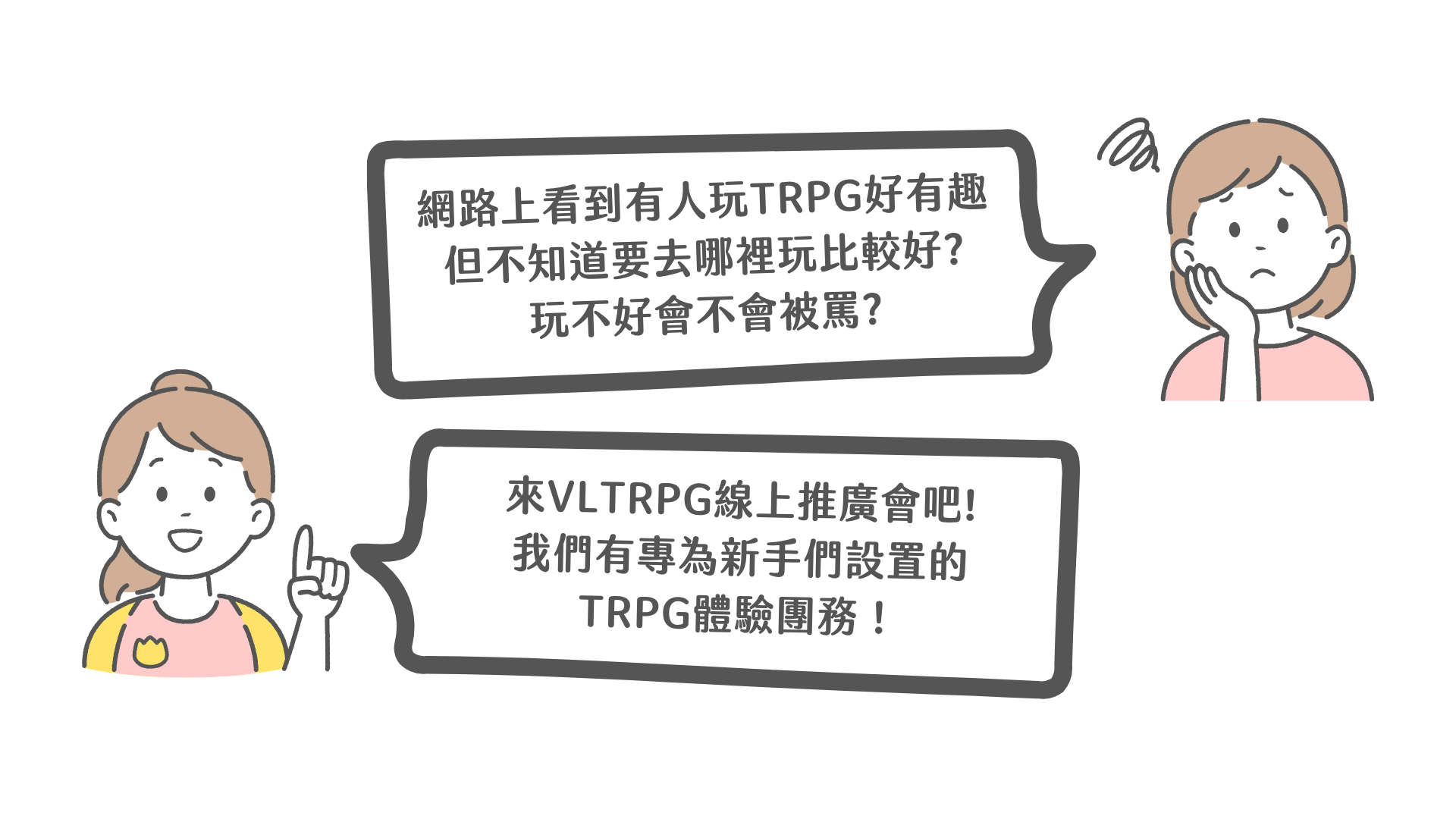 網路上看到有人玩TRPG好有趣，但不知道要去哪裡玩比較好? 玩不好會不會被罵? 來VLTRPG線上推廣會吧! 我們有專為新手們設置的TRPG體驗團務！